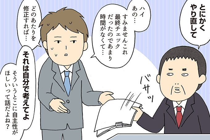 
上司：とにかくやり直して
部下：ハイあの・・・すみませんこれ最終チェックだったのであまり時間がなくて・・・
どのあたりを修正すれば・・・
上司：それは自分で考えてよ。そういうところに自主性がほしいって話だよね？