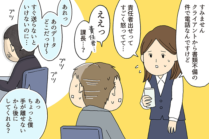 
女子社員：すみません。クライアントから書類不備の件で電話なんですけど。
責任者出せってすごく怒ってて・・・
部下：ええっ課長・・・？
上司：（背を向けて）あれっあのデータどこだっけ～。すぐに送らないといけないのに・・・
あっちょっと僕手が離せないから後にしてくれる？
